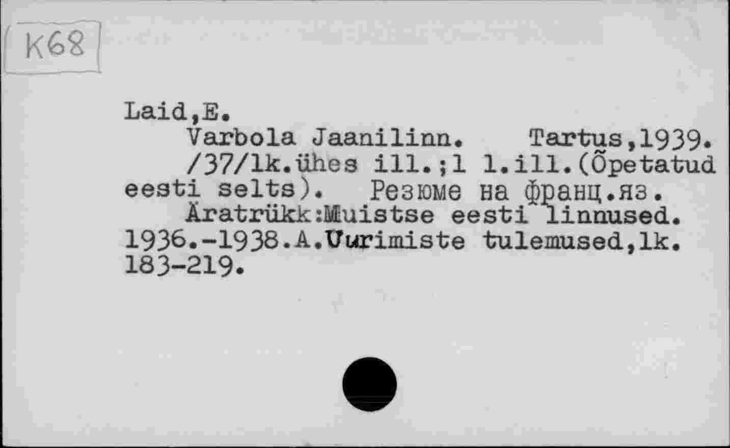 ﻿K6S
LaicljE,
Varbola Jaanilina.	Tartus,1939»
/37/lk.ühes ill.;l l.ill.(Öpetatud eesti selts). Резюме на франц.яз.
Äratrükk:№uistse eesti linnused. 1936.-1938.A.Vurimiste tulemused,lk. 183-219.